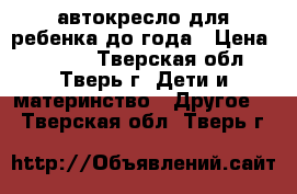 автокресло для ребенка до года › Цена ­ 1 000 - Тверская обл., Тверь г. Дети и материнство » Другое   . Тверская обл.,Тверь г.